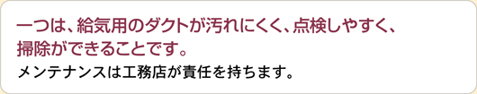 一つは、給気用のダクトが汚れにくく、点検しやすく、掃除ができることです。メンテナンスは工務店が責任を持ちます。