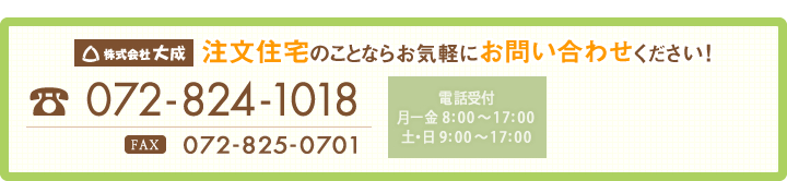 株式会社大成　注文住宅のことならお気軽にお問い合わせください!【電話受付　月－金/8:00～17:00、土・日/9:00～17:00】TEL：072-824-1018　FAX：072-825-0701