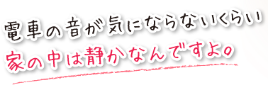 電車の音が気にならないくらい、家の中は静かなんですよ。