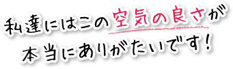 私達にはこの空気の良さが本当にありがたいです！