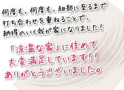 何度も、何度も、細部に至るまで打ち合わせを重ねることで、納得のいく我が家になりました！「涼温な家」に住めて大変満足しています！！ありがとうございました。