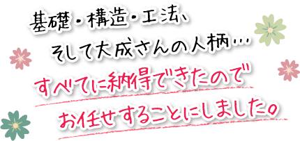 基礎・構造・工法、そして大成さんの人柄・・・すべてに納得できたので、お任せすることにしました。