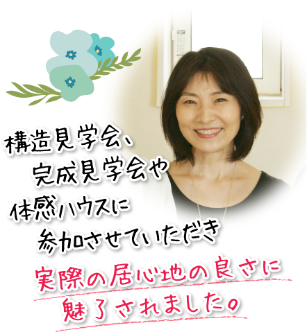 構造見学会、完成見学会や体感ハウスに参加させていただき実際の居心地の良さに魅了されました。