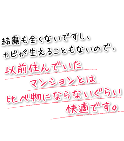 結露も全くないですし、カビが生えることもないので、以前住んでいたマンションとは比べ物にならないぐらい快適です。