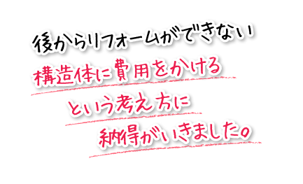 後からリフォームができない構造体に費用をかけるという考え方に納得がいきました。