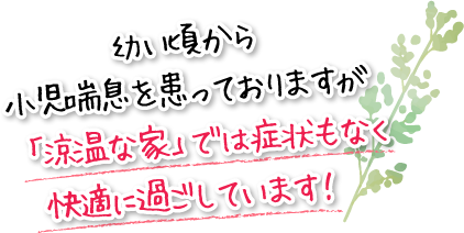 幼い頃から小児喘息を患っておりますが「涼温な家」では症状もなく快適に過ごしています!