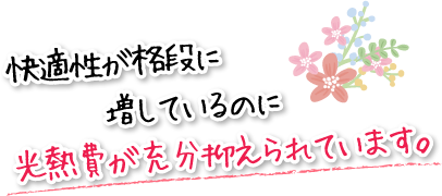 快適性が格段に増しているのに光熱費が充分抑えられています。