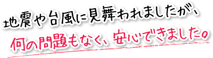 地震や台風に見舞われましたが、 何の問題もなく、安心できました。