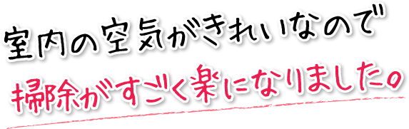 室内の空気がきれいなので掃除がすごく楽になりました。