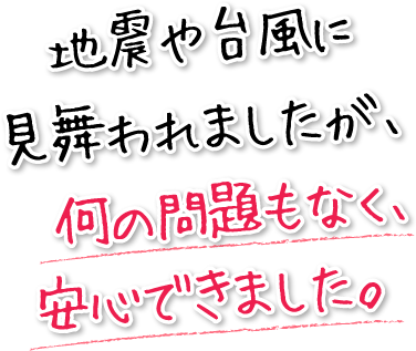 地震や台風に見舞われましたが、　何の問題もなく、安心できました。